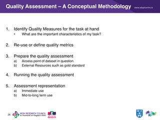 www.adaptcentre.ie
26
Quality Assessment – A Conceptual Methodology
1. Identify Quality Measures for the task at hand
• What are the important characteristics of my task?
2. Re-use or define quality metrics
3. Prepare the quality assessment
a) Access point of dataset in question
b) External Resources such as gold standard
4. Running the quality assessment
5. Assessment representation
a) Immediate use
b) Mid-to-long term use
 