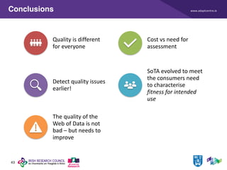 www.adaptcentre.ie
43
Conclusions
Quality is different
for everyone
Cost vs need for
assessment
Detect quality issues
earlier!
SoTA evolved to meet
the consumers need
to characterise
fitness for intended
use
The quality of the
Web of Data is not
bad – but needs to
improve
 