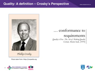 www.adaptcentre.ie
7
Quality: A definition – Crosby’s Perspective
… conformance to
requirements
Quality is Free : The Art of Making Quality
Certain. Mentor book. (1979)
Phillip Crosby
Photo taken from: https://ceopedia.org
 