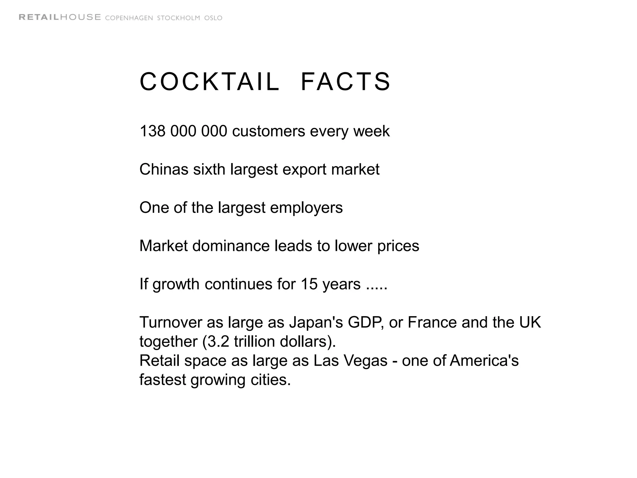 COCKTAIL FACTS
138 000 000 customers every week
Chinas sixth largest export market
One of the largest employers
Market dominance leads to lower prices
If growth continues for 15 years .....
Turnover as large as Japan's GDP, or France and the UK
together (3.2 trillion dollars).
Retail space as large as Las Vegas - one of America's
fastest growing cities.
 