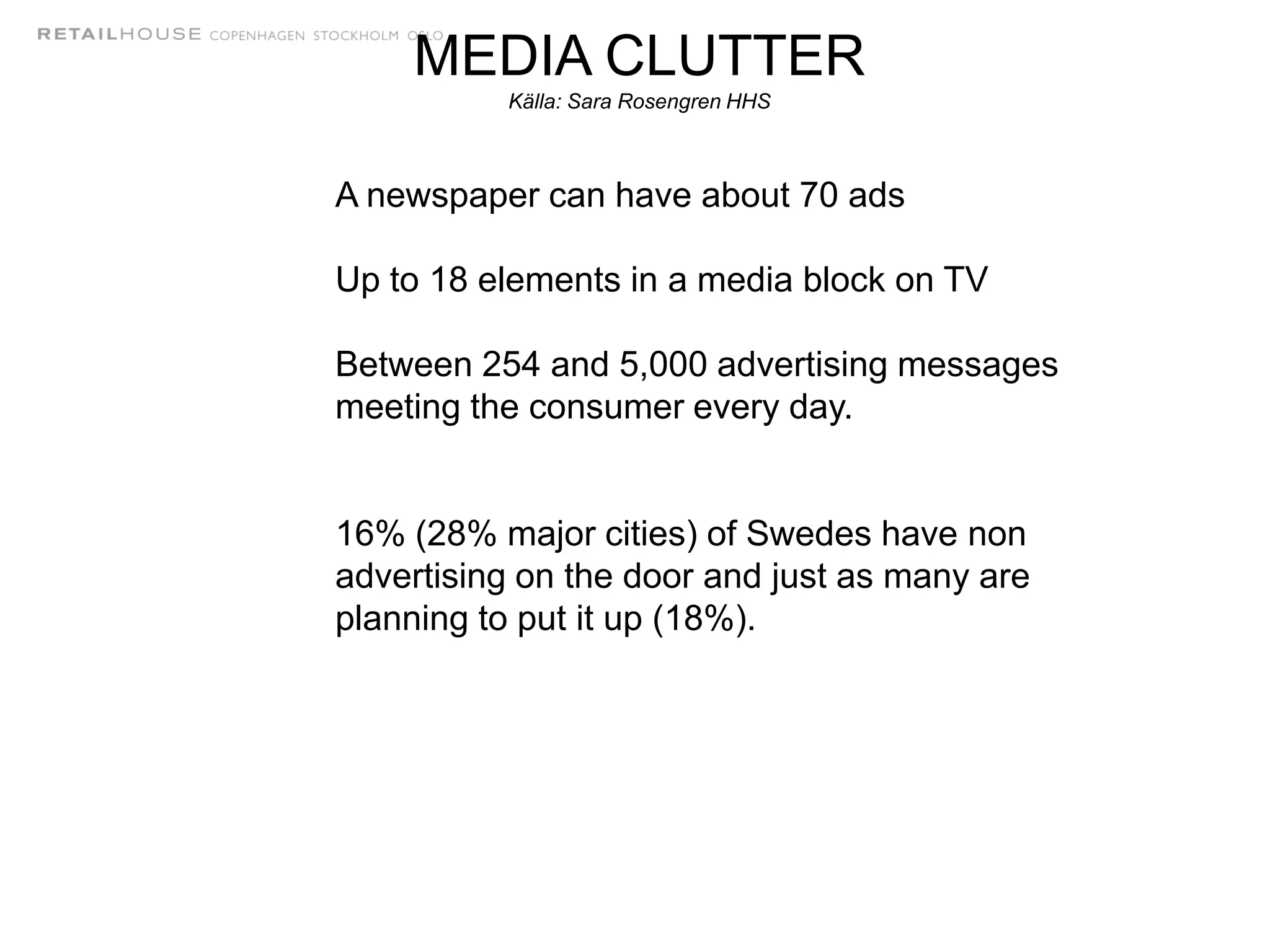 A newspaper can have about 70 ads
Up to 18 elements in a media block on TV
Between 254 and 5,000 advertising messages
meeting the consumer every day.
16% (28% major cities) of Swedes have non
advertising on the door and just as many are
planning to put it up (18%).
MEDIA CLUTTER
Källa: Sara Rosengren HHS
 