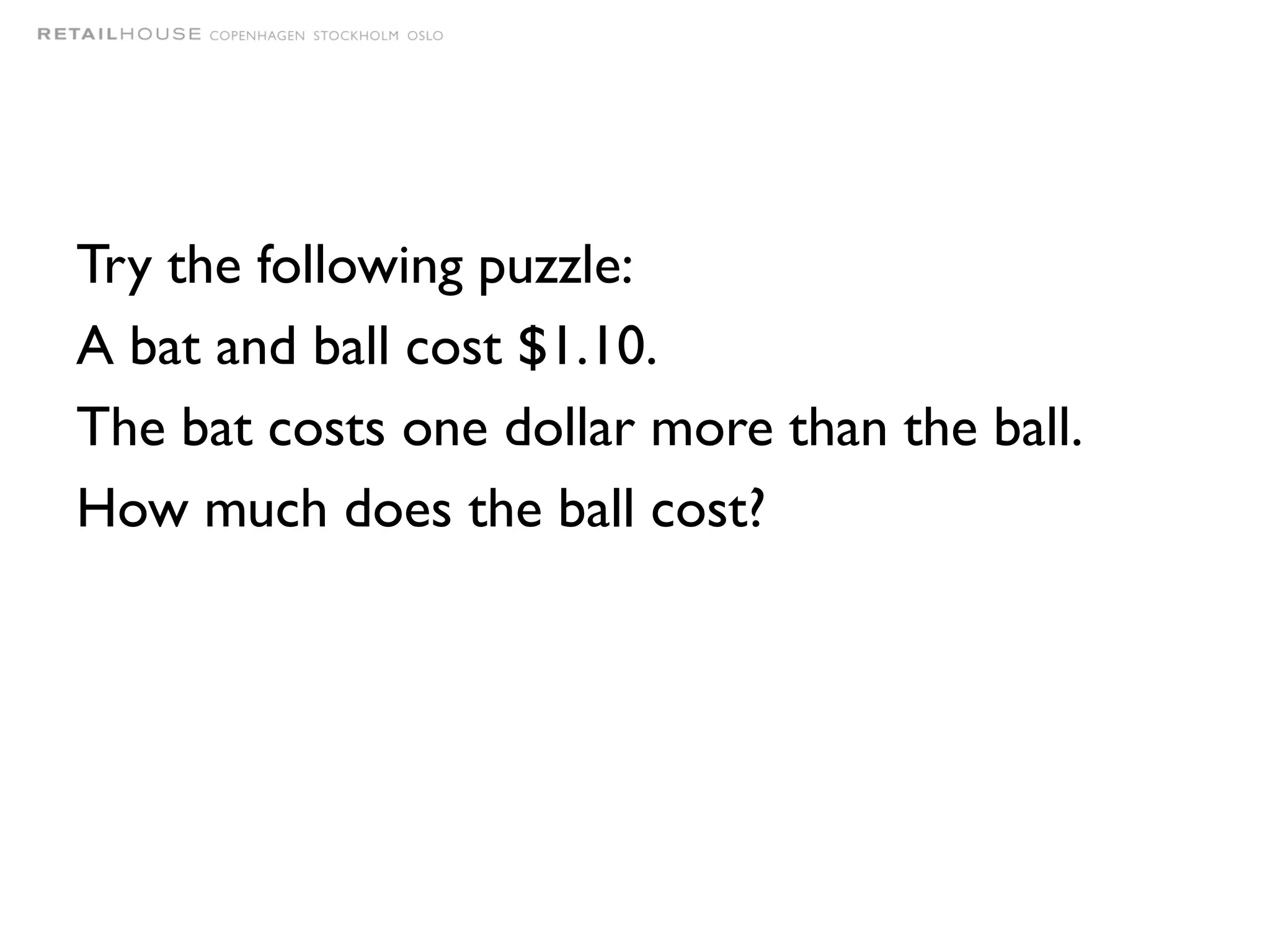 Try the following puzzle:
A bat and ball cost $1.10.
The bat costs one dollar more than the ball.
How much does the ball cost?
 