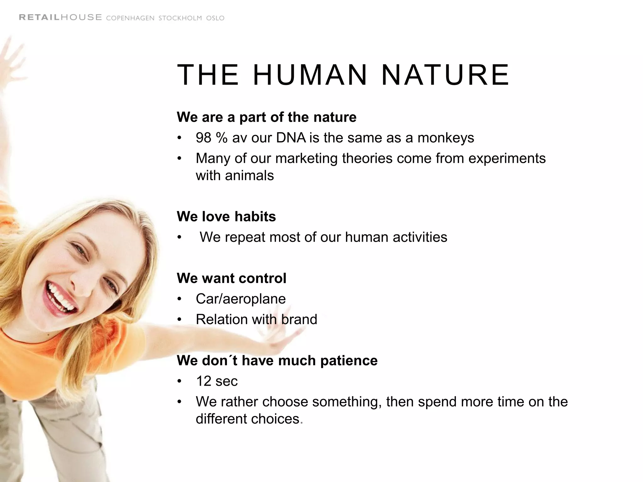 We are a part of the nature
• 98 % av our DNA is the same as a monkeys
• Many of our marketing theories come from experiments
with animals
We love habits
• We repeat most of our human activities
We want control
• Car/aeroplane
• Relation with brand
We don´t have much patience
• 12 sec
• We rather choose something, then spend more time on the
different choices.
THE HUMAN NATURE
 