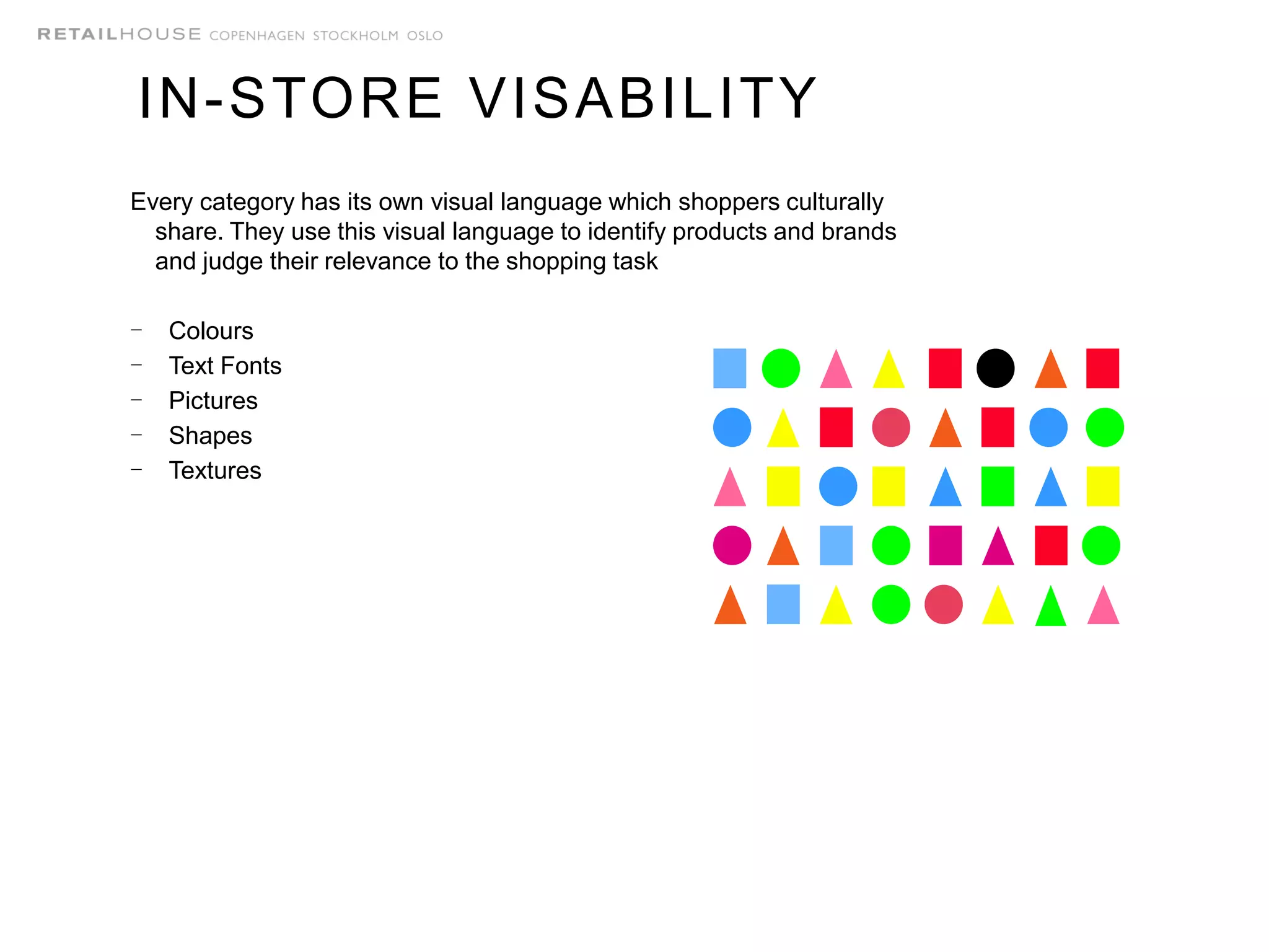 Every category has its own visual language which shoppers culturally
share. They use this visual language to identify products and brands
and judge their relevance to the shopping task
- Colours
- Text Fonts
- Pictures
- Shapes
- Textures
IN-STORE VISABILITY
 