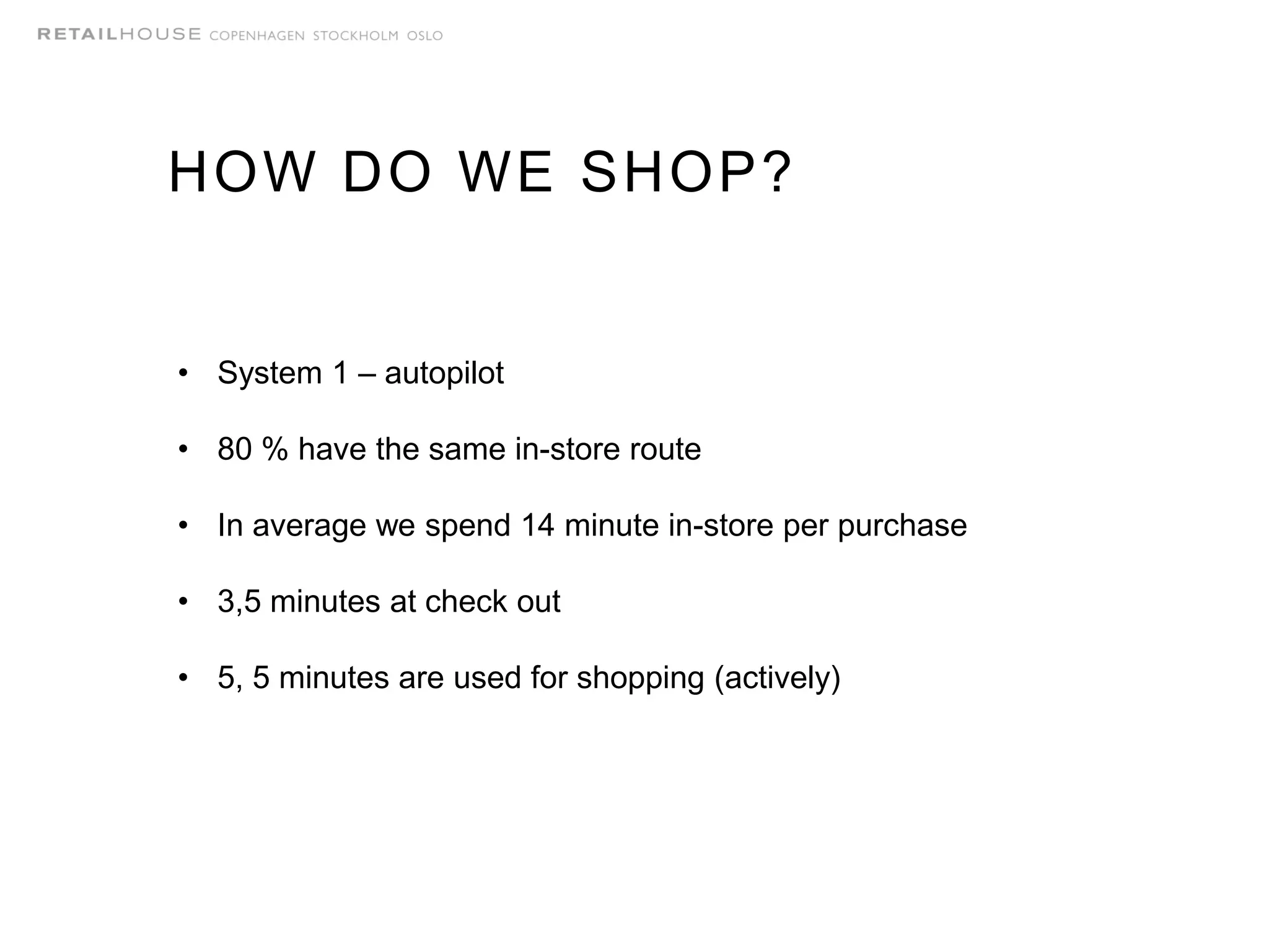 HOW DO WE SHOP?
• System 1 – autopilot
• 80 % have the same in-store route
• In average we spend 14 minute in-store per purchase
• 3,5 minutes at check out
• 5, 5 minutes are used for shopping (actively)
 