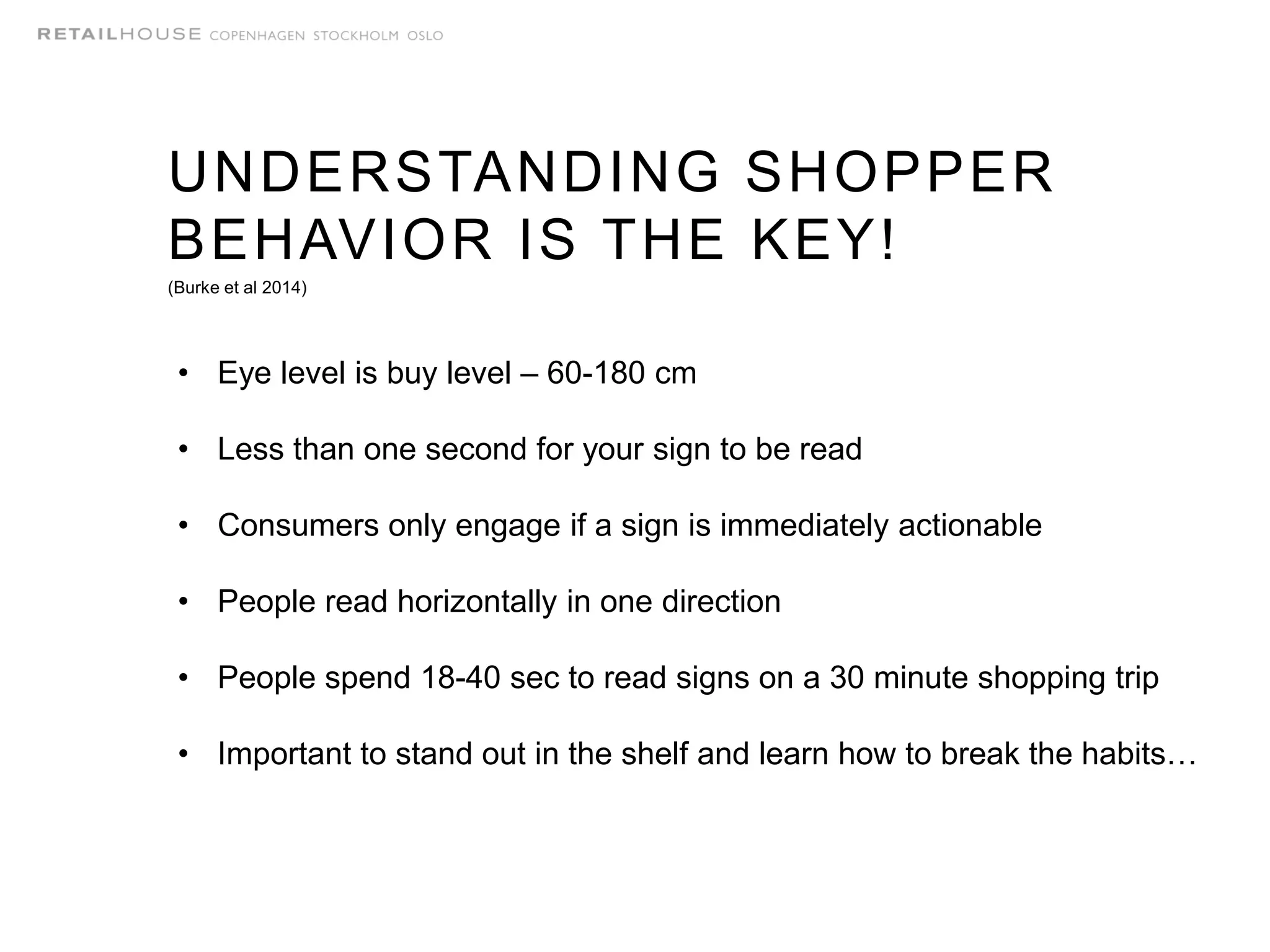 UNDERSTANDING SHOPPER
BEHAVIOR IS THE KEY!
(Burke et al 2014)
• Eye level is buy level – 60-180 cm
• Less than one second for your sign to be read
• Consumers only engage if a sign is immediately actionable
• People read horizontally in one direction
• People spend 18-40 sec to read signs on a 30 minute shopping trip
• Important to stand out in the shelf and learn how to break the habits…
 