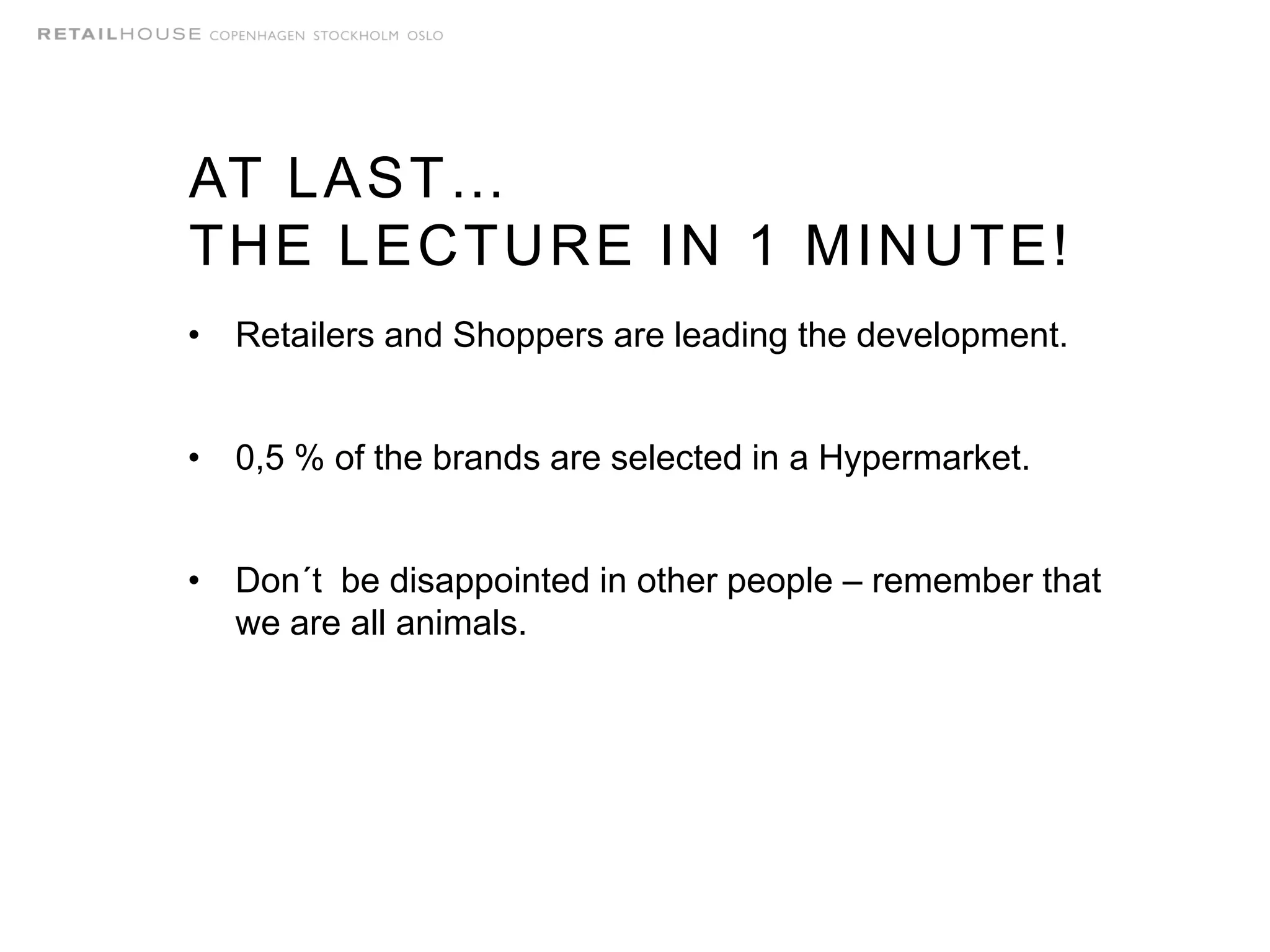 AT LAST…
THE LECTURE IN 1 MINUTE!
• Retailers and Shoppers are leading the development.
• 0,5 % of the brands are selected in a Hypermarket.
• Don´t be disappointed in other people – remember that
we are all animals.
 