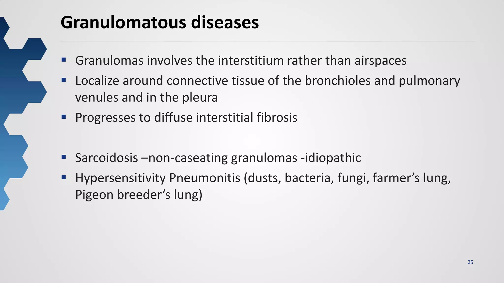 25
Granulomatous diseases
 Granulomas involves the interstitium rather than airspaces
 Localize around connective tissue of the bronchioles and pulmonary
venules and in the pleura
 Progresses to diffuse interstitial fibrosis
 Sarcoidosis –non-caseating granulomas -idiopathic
 Hypersensitivity Pneumonitis (dusts, bacteria, fungi, farmer’s lung,
Pigeon breeder’s lung)
 