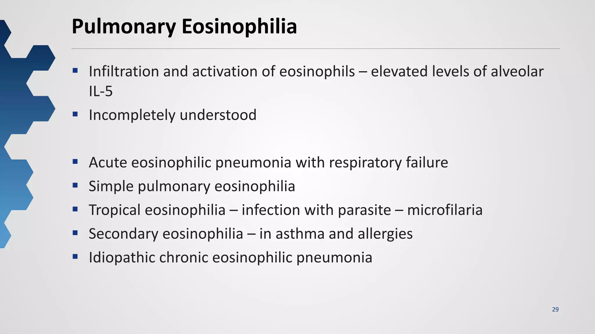 29
Pulmonary Eosinophilia
 Infiltration and activation of eosinophils – elevated levels of alveolar
IL-5
 Incompletely understood
 Acute eosinophilic pneumonia with respiratory failure
 Simple pulmonary eosinophilia
 Tropical eosinophilia – infection with parasite – microfilaria
 Secondary eosinophilia – in asthma and allergies
 Idiopathic chronic eosinophilic pneumonia
 