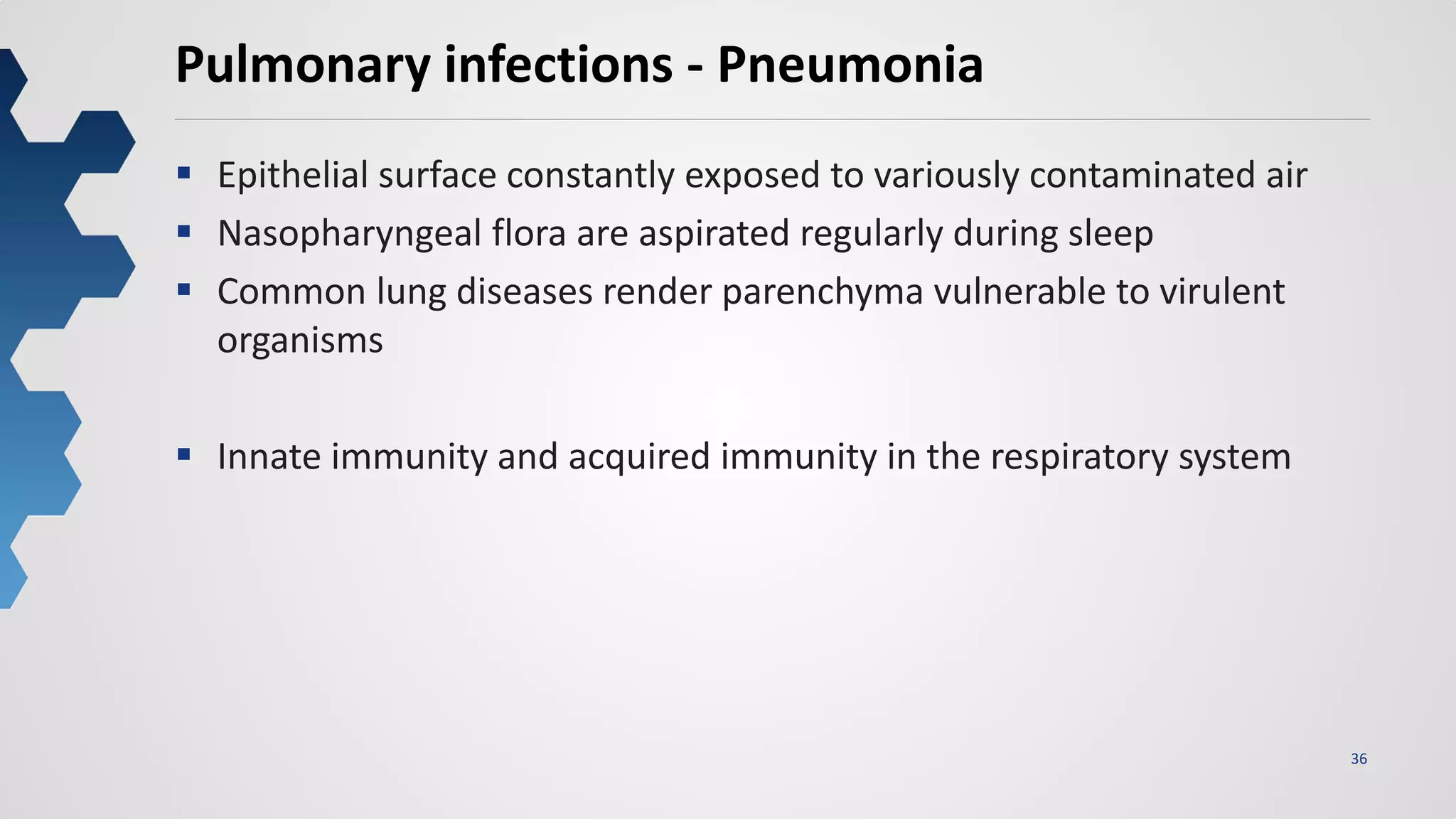 36
Pulmonary infections - Pneumonia
 Epithelial surface constantly exposed to variously contaminated air
 Nasopharyngeal flora are aspirated regularly during sleep
 Common lung diseases render parenchyma vulnerable to virulent
organisms
 Innate immunity and acquired immunity in the respiratory system
 