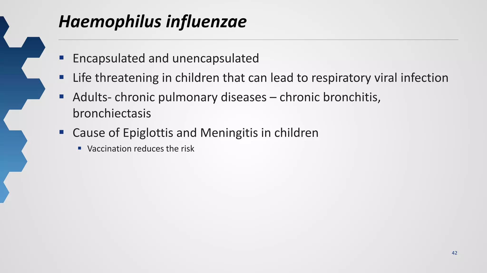 42
Haemophilus influenzae
 Encapsulated and unencapsulated
 Life threatening in children that can lead to respiratory viral infection
 Adults- chronic pulmonary diseases – chronic bronchitis,
bronchiectasis
 Cause of Epiglottis and Meningitis in children
 Vaccination reduces the risk
 