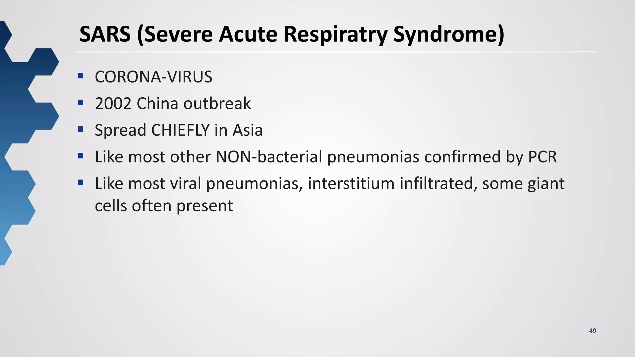 49
SARS (Severe Acute Respiratry Syndrome)
 CORONA-VIRUS
 2002 China outbreak
 Spread CHIEFLY in Asia
 Like most other NON-bacterial pneumonias confirmed by PCR
 Like most viral pneumonias, interstitium infiltrated, some giant
cells often present
 