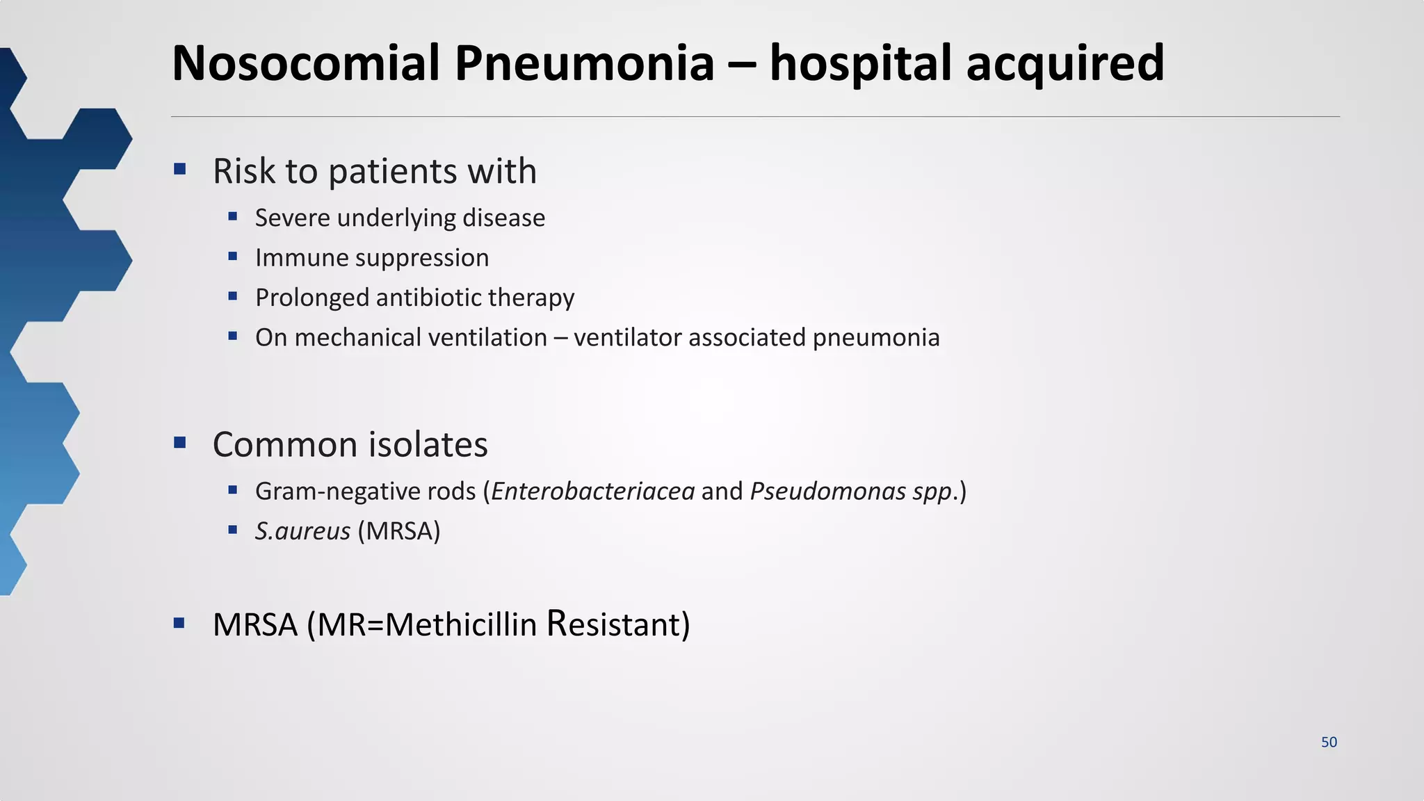 50
Nosocomial Pneumonia – hospital acquired
 Risk to patients with
 Severe underlying disease
 Immune suppression
 Prolonged antibiotic therapy
 On mechanical ventilation – ventilator associated pneumonia
 Common isolates
 Gram-negative rods (Enterobacteriacea and Pseudomonas spp.)
 S.aureus (MRSA)
 MRSA (MR=Methicillin Resistant)
 