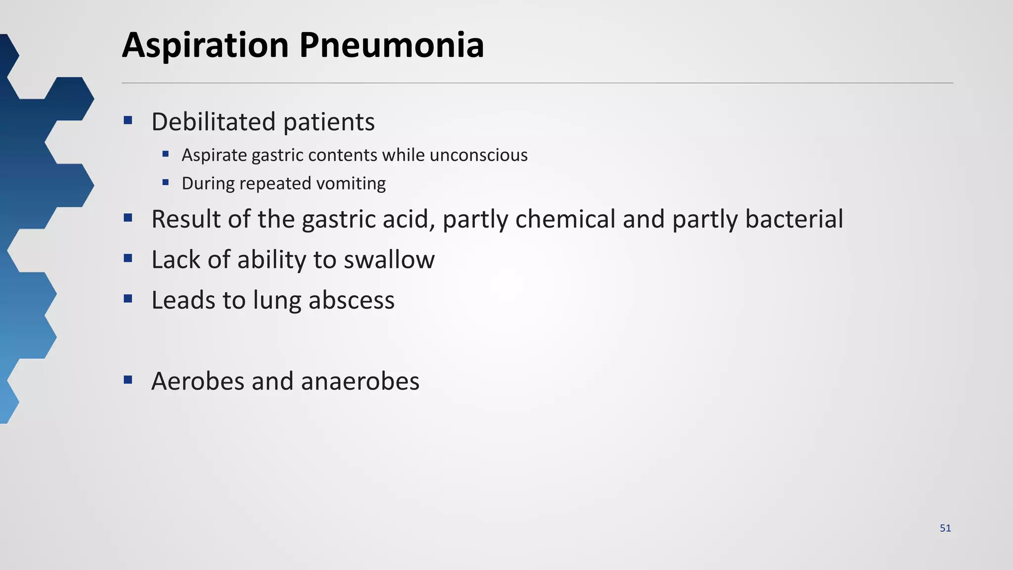 51
Aspiration Pneumonia
 Debilitated patients
 Aspirate gastric contents while unconscious
 During repeated vomiting
 Result of the gastric acid, partly chemical and partly bacterial
 Lack of ability to swallow
 Leads to lung abscess
 Aerobes and anaerobes
 