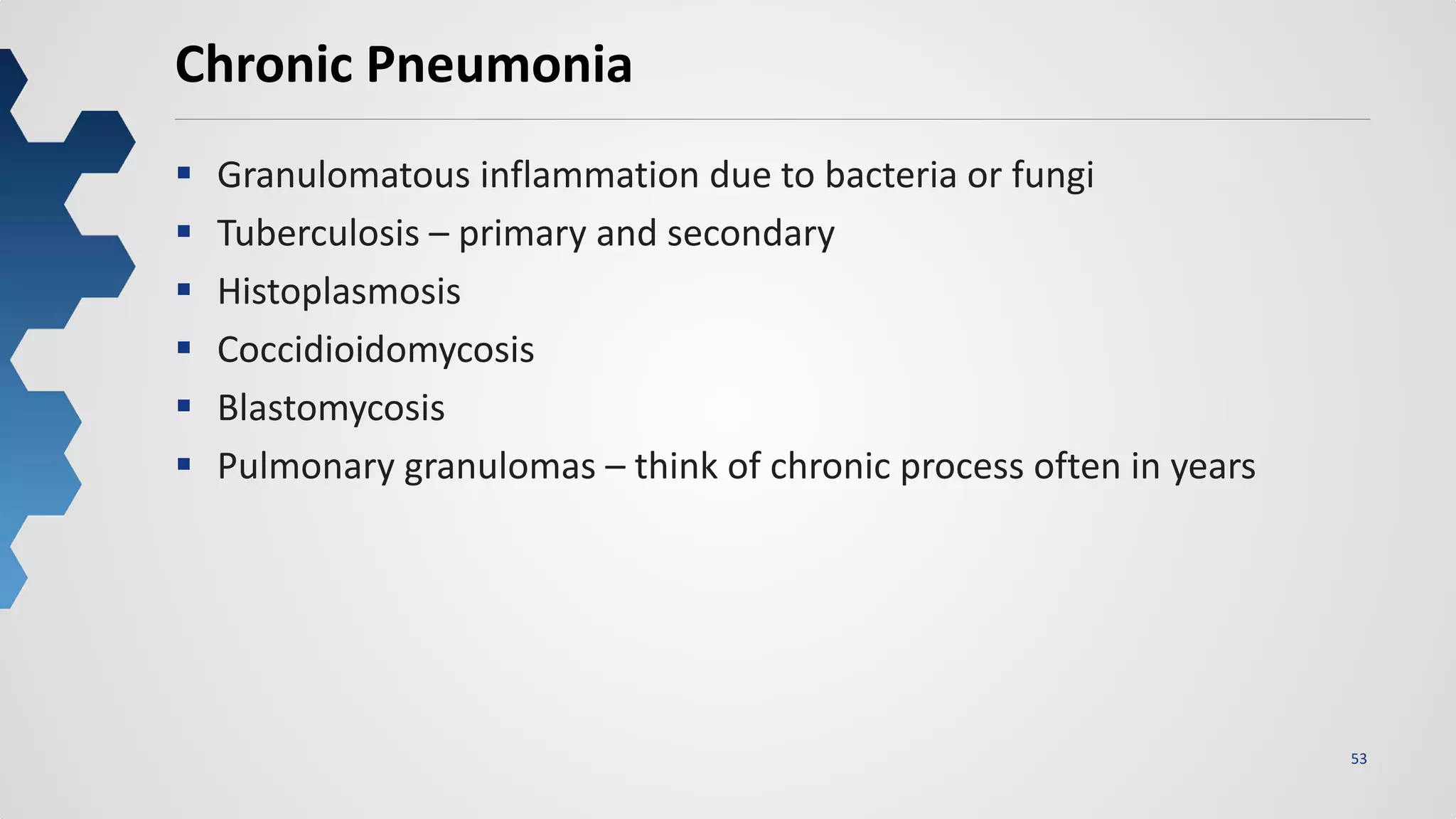 53
Chronic Pneumonia
 Granulomatous inflammation due to bacteria or fungi
 Tuberculosis – primary and secondary
 Histoplasmosis
 Coccidioidomycosis
 Blastomycosis
 Pulmonary granulomas – think of chronic process often in years
 