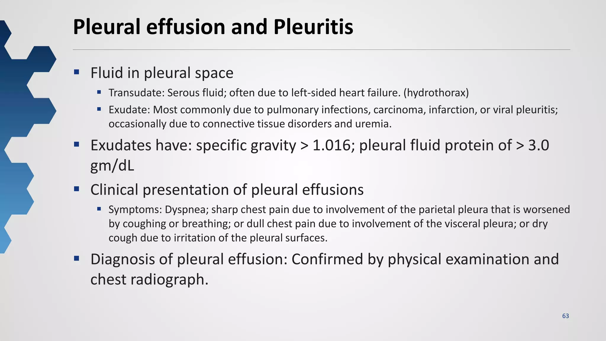 63
Pleural effusion and Pleuritis
 Fluid in pleural space
 Transudate: Serous fluid; often due to left-sided heart failure. (hydrothorax)
 Exudate: Most commonly due to pulmonary infections, carcinoma, infarction, or viral pleuritis;
occasionally due to connective tissue disorders and uremia.
 Exudates have: specific gravity > 1.016; pleural fluid protein of > 3.0
gm/dL
 Clinical presentation of pleural effusions
 Symptoms: Dyspnea; sharp chest pain due to involvement of the parietal pleura that is worsened
by coughing or breathing; or dull chest pain due to involvement of the visceral pleura; or dry
cough due to irritation of the pleural surfaces.
 Diagnosis of pleural effusion: Confirmed by physical examination and
chest radiograph.
 