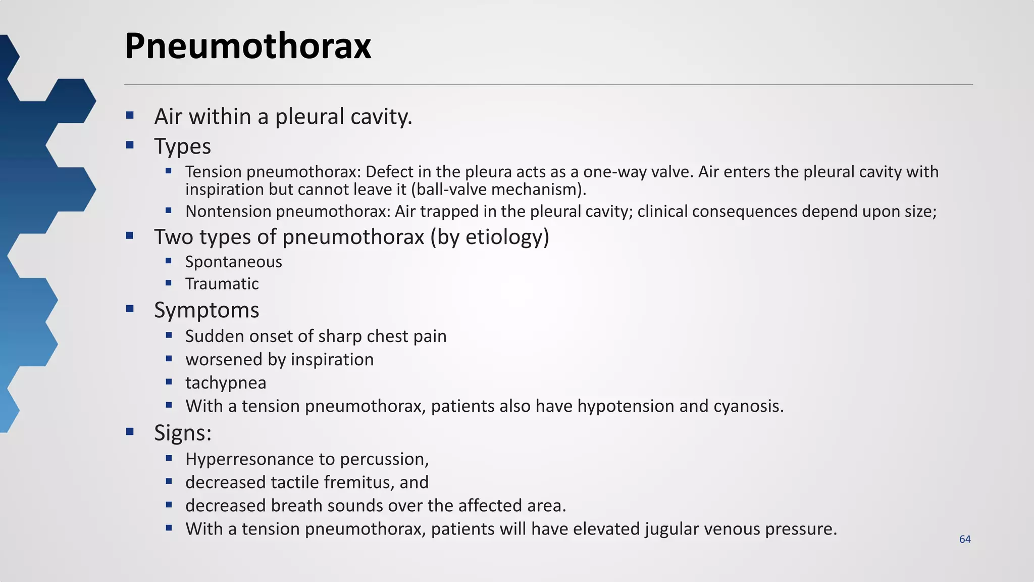 64
Pneumothorax
 Air within a pleural cavity.
 Types
 Tension pneumothorax: Defect in the pleura acts as a one-way valve. Air enters the pleural cavity with
inspiration but cannot leave it (ball-valve mechanism).
 Nontension pneumothorax: Air trapped in the pleural cavity; clinical consequences depend upon size;
 Two types of pneumothorax (by etiology)
 Spontaneous
 Traumatic
 Symptoms
 Sudden onset of sharp chest pain
 worsened by inspiration
 tachypnea
 With a tension pneumothorax, patients also have hypotension and cyanosis.
 Signs:
 Hyperresonance to percussion,
 decreased tactile fremitus, and
 decreased breath sounds over the affected area.
 With a tension pneumothorax, patients will have elevated jugular venous pressure.
 