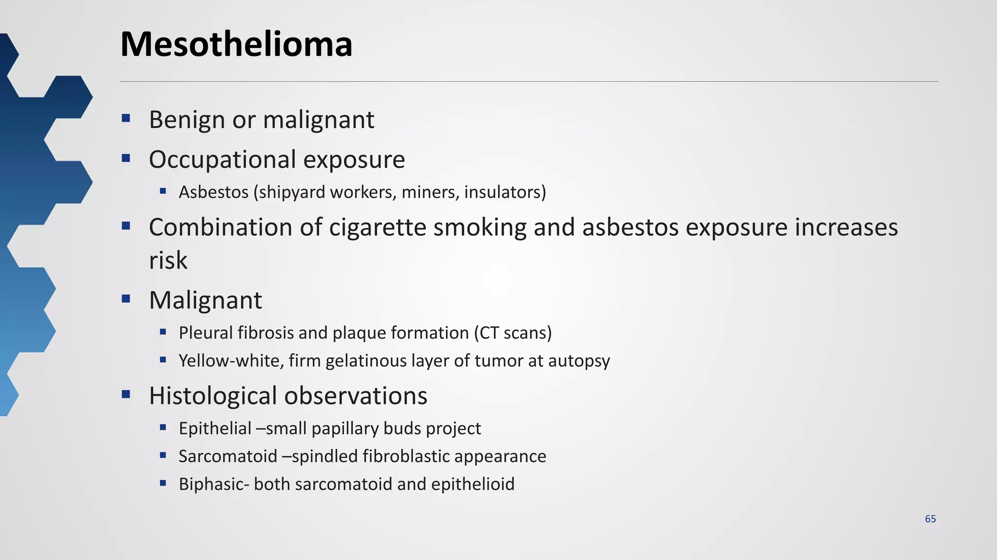 65
Mesothelioma
 Benign or malignant
 Occupational exposure
 Asbestos (shipyard workers, miners, insulators)
 Combination of cigarette smoking and asbestos exposure increases
risk
 Malignant
 Pleural fibrosis and plaque formation (CT scans)
 Yellow-white, firm gelatinous layer of tumor at autopsy
 Histological observations
 Epithelial –small papillary buds project
 Sarcomatoid –spindled fibroblastic appearance
 Biphasic- both sarcomatoid and epithelioid
 