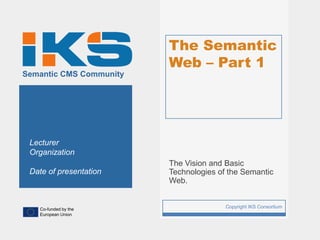 The Semantic
                             Web – Part 1
Semantic CMS Community




 Lecturer
 Organization
                             The Vision and Basic
 Date of presentation        Technologies of the Semantic
                             Web.


   Co-funded by the
                         1                  Copyright IKS Consortium
   European Union
 