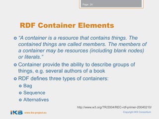 Page: 24




  RDF Container Elements
 “A container is a resource that contains things. The
  contained things are called members. The members of
  a container may be resources (including blank nodes)
  or literals.”
 Container provide the ability to describe groups of
  things, e.g. several authors of a book
 RDF defines three types of containers:
     Bag
     Sequence
     Alternatives
                            http://www.w3.org/TR/2004/REC-rdf-primer-20040210/
       www.iks-project.eu                                 Copyright IKS Consortium
 
