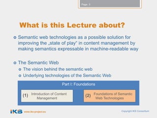 Page: 3




    What is this Lecture about?
   Semantic web technologies as a possible solution for
    improving the „state of play“ in content management by
    making semantics expressable in machine-readable way

   The Semantic Web
       The vision behind the semantic web
       Underlying technologies of the Semantic Web
                                  Part I: Foundations

        (1)   Introduction of Content                  Foundations of Semantic
                                                (2)
                  Management                            Web Technologies


        www.iks-project.eu                                             Copyright IKS Consortium
 