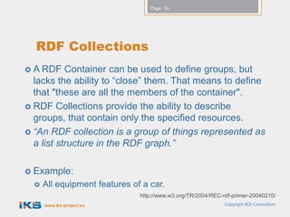 Page: 34




  RDF Collections
 A RDF    Container can be used to define groups, but
  lacks the ability to “close” them. That means to define
  that "these are all the members of the container".
 RDF Collections provide the ability to describe
  groups, that contain only the specified resources.
 “An RDF collection is a group of things represented as
  a list structure in the RDF graph.”

 Example:
     All equipment features of a car.
                               http://www.w3.org/TR/2004/REC-rdf-primer-20040210/
      www.iks-project.eu                                      Copyright IKS Consortium
 