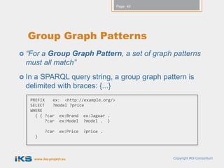 Page: 43




  Group Graph Patterns
 “Fora Group Graph Pattern, a set of graph patterns
  must all match”
 Ina SPARQL query string, a group graph pattern is
  delimited with braces: {...}
   PREFIX    ex: <http://example.org/>
   SELECT    ?model ?price
   WHERE
     { { ?car ex:Brand ex:Jaguar .
          ?car ex:Model ?model . }

             ?car    ex:Price   ?price .
       }




       www.iks-project.eu                             Copyright IKS Consortium
 