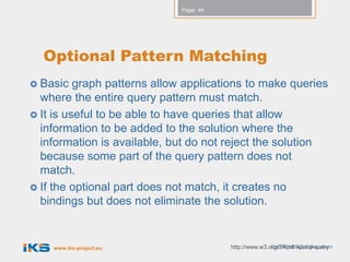 Page: 44




  Optional Pattern Matching
 Basic   graph patterns allow applications to make queries
  where the entire query pattern must match.
 It is useful to be able to have queries that allow
  information to be added to the solution where the
  information is available, but do not reject the solution
  because some part of the query pattern does not
  match.
 If the optional part does not match, it creates no
  bindings but does not eliminate the solution.


    www.iks-project.eu                                  Copyright IKS Consortium
                                         http://www.w3.org/TR/rdf-sparql-query
 