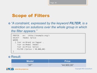 Page: 46




  Scope of Filters
 “A constraint, expressed by the keyword FILTER, is a
  restriction on solutions over the whole group in which
  the filter appears.”
   PREFIX   ex: <http://example.org/>
   SELECT   ?model ?price
   WHERE
     { ?car ex:Brand ex:Jaguar .
       ?car ex:Model ?model .
       ?car ex:Price ?price .
       FILTER (?price < 50.000,00)
   }


 Result:
                      Model                          Price
                        “XF”                       “44.900,00”
       www.iks-project.eu                                        Copyright IKS Consortium
 