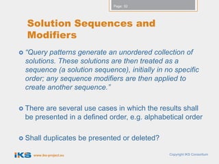 Page: 52




  Solution Sequences and
  Modifiers
 “Query  patterns generate an unordered collection of
  solutions. These solutions are then treated as a
  sequence (a solution sequence), initially in no specific
  order; any sequence modifiers are then applied to
  create another sequence.”

 There are several use cases in which the results shall
  be presented in a defined order, e.g. alphabetical order

 Shall   duplicates be presented or deleted?

    www.iks-project.eu                          Copyright IKS Consortium
 