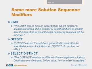 Page: 54




  Some more Solution Sequence
  Modifiers
 LIMIT
    “The LIMIT clause puts an upper bound on the number of
     solutions returned. If the number of actual solutions is greater
     than the limit, then at most the limit number of solutions will be
     returned.”
 OFFSET
    “OFFSET causes the solutions generated to start after the
     specified number of solutions. An OFFSET of zero has no
     effect.”
 SELECT          DISTINCT
    “The DISTINCT solution modifier eliminates duplicate solutions.
     Duplicates are eliminated before either limit or offset is applied.”
     www.iks-project.eu                                    Copyright IKS Consortium
 