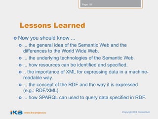 Page: 56




  Lessons Learned
 Now    you should know ...
    ... the general idea of the Semantic Web and the
     differences to the World Wide Web.
    ... the underlying technologies of the Semantic Web.
    ... how resources can be identified and specified.
    .. the importance of XML for expressing data in a machine-
     readable way.
    ... the concept of the RDF and the way it is expressed
     (e.g.: RDF/XML).
    ... how SPARQL can used to query data specified in RDF.

     www.iks-project.eu                           Copyright IKS Consortium
 