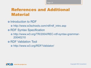 Page: 57




  References and Additional
  Material
 Introduction             to RDF
     http://www.w3schools.com/rdf/rdf_intro.asp
 RDF      Syntax Specification
     http://www.w3.org/TR/2004/REC-rdf-syntax-grammar-
      20040210
 RDF      Validation Tool
     http://www.w3.org/RDF/Validator/




      www.iks-project.eu                           Copyright IKS Consortium
 