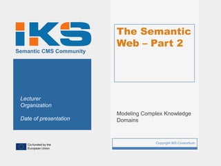 The Semantic
                             Web – Part 2
Semantic CMS Community




 Lecturer
 Organization
                             Modeling Complex Knowledge
 Date of presentation        Domains



   Co-funded by the
                         1                Copyright IKS Consortium
   European Union
 