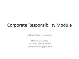 Corporate	
  Responsibility	
  Module	
  
Lecture	
  Three:	
  Employees	
  
	
  	
  
January	
  22st	
  2015	
  
Lecturer:	
  Tobias	
  Webb	
  
Tobiaswebb.blogspot.com	
  	
  
 