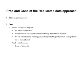 Pros and Cons of the Replicated data approach
1. Pros : easy to implement
2. Cons
• Parallel efficiency is not good
• No perfect load balance
• Communication cost is not reduced by increasing the number of processes
• We can parallelize only for energy calculation (with MPI, parallelization of integration is
not so much efficient)
• Needs a lot of memory
• Usage of global data
 