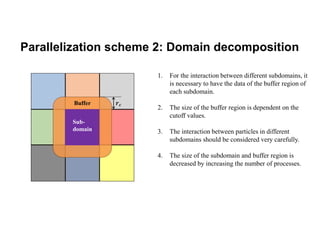 Parallelization scheme 2: Domain decomposition
1. For the interaction between different subdomains, it
is necessary to have the data of the buffer region of
each subdomain.
2. The size of the buffer region is dependent on the
cutoff values.
3. The interaction between particles in different
subdomains should be considered very carefully.
4. The size of the subdomain and buffer region is
decreased by increasing the number of processes.
𝒓𝒄
Sub-
domain
Buffer
 