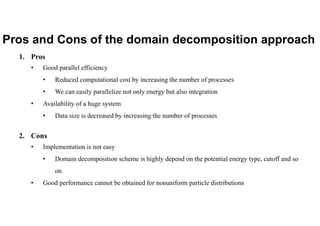 Pros and Cons of the domain decomposition approach
1. Pros
• Good parallel efficiency
• Reduced computational cost by increasing the number of processes
• We can easily parallelize not only energy but also integration
• Availability of a huge system
• Data size is decreased by increasing the number of processes
2. Cons
• Implementation is not easy
• Domain decomposition scheme is highly depend on the potential energy type, cutoff and so
on
• Good performance cannot be obtained for nonuniform particle distributions
 