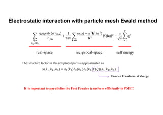 Electrostatic interaction with particle mesh Ewald method
real-space reciprocal-space self energy
The structure factor in the reciprocal part is approximated as
Fourier Transform of charge
It is important to parallelize the Fast Fourier transform efficiently in PME!!
,𝐧
,𝐧
,𝐧 𝐤 𝟎
 