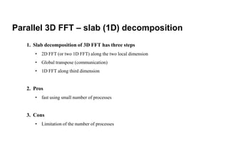Parallel 3D FFT – slab (1D) decomposition
1. Slab decomposition of 3D FFT has three steps
• 2D FFT (or two 1D FFT) along the two local dimension
• Global transpose (communication)
• 1D FFT along third dimension
2. Pros
• fast using small number of processes
3. Cons
• Limitation of the number of processes
 