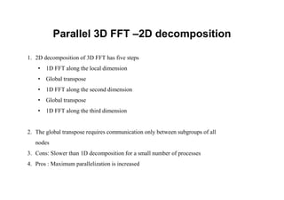 Parallel 3D FFT –2D decomposition
1. 2D decomposition of 3D FFT has five steps
• 1D FFT along the local dimension
• Global transpose
• 1D FFT along the second dimension
• Global transpose
• 1D FFT along the third dimension
2. The global transpose requires communication only between subgroups of all
nodes
3. Cons: Slower than 1D decomposition for a small number of processes
4. Pros : Maximum parallelization is increased
 
