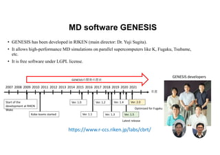MD software GENESIS
• GENESIS has been developed in RIKEN (main director: Dr. Yuji Sugita).
• It allows high-performance MD simulations on parallel supercomputers like K, Fugaku, Tsubame,
etc.
• It is free software under LGPL license.
年度
GENESISの開発の歴史
Start of the
development at RIKEN
Wako
Kobe teams started
Ver. 1.0
Ver. 1.1
2009 2010 2015 2016
Ver. 1.2
Ver. 1.3
2018 2019
2007 2008 2011 2012 2013 2014 2017 2020 2021
Ver. 1.5
Ver. 1.4 Ver. 2.0
Latest release
Optimized for Fugaku
https://www.r-ccs.riken.jp/labs/cbrt/
GENESIS developers
 