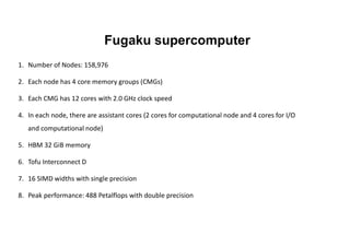 Fugaku supercomputer
1. Number of Nodes: 158,976
2. Each node has 4 core memory groups (CMGs)
3. Each CMG has 12 cores with 2.0 GHz clock speed
4. In each node, there are assistant cores (2 cores for computational node and 4 cores for I/O
and computational node)
5. HBM 32 GiB memory
6. Tofu Interconnect D
7. 16 SIMD widths with single precision
8. Peak performance: 488 Petalflops with double precision
 