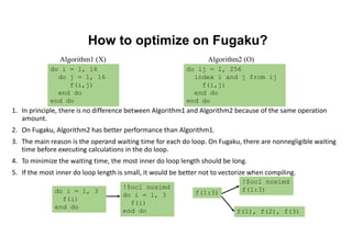How to optimize on Fugaku?
1. In principle, there is no difference between Algorithm1 and Algorithm2 because of the same operation
amount.
2. On Fugaku, Algorithm2 has better performance than Algorithm1.
3. The main reason is the operand waiting time for each do loop. On Fugaku, there are nonnegligible waiting
time before executing calculations in the do loop.
4. To minimize the waiting time, the most inner do loop length should be long.
5. If the most inner do loop length is small, it would be better not to vectorize when compiling.
do ij = 1, 256
index i and j from ij
f(i,j)
end do
end do
do i = 1, 16
do j = 1, 16
f(i,j)
end do
end do
Algorithm2 (O)
Algorithm1 (X)
do i = 1, 3
f(i)
end do
!$ocl nosimd
do i = 1, 3
f(i)
end do
f(1:3)
!$ocl nosimd
f(1:3)
f(1), f(2), f(3)
 