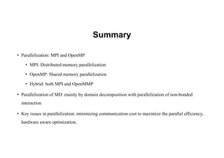 Summary
• Parallelization: MPI and OpenMP
• MPI: Distributed memory parallelization
• OpenMP: Shared memory parallelization
• Hybrid: both MPI and OpenMMP
• Parallelization of MD: mainly by domain decomposition with parallelization of non-bonded
interaction
• Key issues in parallelization: minimizing communication cost to maximize the parallel efficiency,
hardware aware optimization.
 