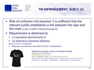 2222
 Risk of confusion not required: it is sufficient that the
relevant public establishes a link between the sign and
the mark (CJEU C-408/01 Adidas/Fitnessworld)
 Requirement is detriment to
 (i) reputation (tarnishment) or
 (ii) distinctive character (dilution)
(CJEU C-487/07, L’Oreal/Bellure)
 Relevant circumstances: see CJEU C-252/07, Intel/Intelmark.
TM INFRINGEMENT: SUB C (ii)
 