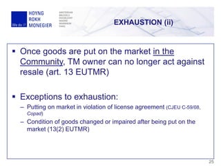 EXHAUSTION (ii)
25
 Once goods are put on the market in the
Community, TM owner can no longer act against
resale (art. 13 EUTMR)
 Exceptions to exhaustion:
– Putting on market in violation of license agreement (CJEU C-59/08,
Copad)
– Condition of goods changed or impaired after being put on the
market (13(2) EUTMR)
 