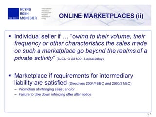  Individual seller if … “owing to their volume, their
frequency or other characteristics the sales made
on such a marketplace go beyond the realms of a
private activity” (CJEU C-234/09, L’oreal/eBay)
 Marketplace if requirements for intermediary
liability are satisfied (Directives 2004/48/EC and 2000/31/EC)
– Promotion of infringing sales; and/or
– Failure to take down infringing offer after notice
ONLINE MARKETPLACES (ii)
27
 