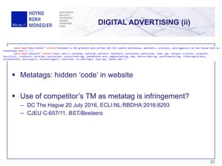 DIGITAL ADVERTISING (ii)
30
 Metatags: hidden ‘code’ in website
 Use of competitor’s TM as metatag is infringement?
– DC The Hague 20 July 2016, ECLI:NL:RBDHA:2016:8293
– CJEU C-657/11, BST/Beelaers
 