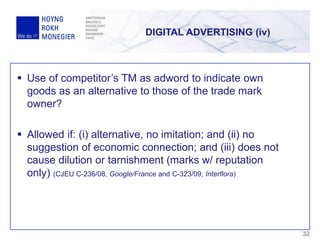 DIGITAL ADVERTISING (iv)
32
 Use of competitor’s TM as adword to indicate own
goods as an alternative to those of the trade mark
owner?
 Allowed if: (i) alternative, no imitation; and (ii) no
suggestion of economic connection; and (iii) does not
cause dilution or tarnishment (marks w/ reputation
only) (CJEU C-236/08, Google/France and C-323/09, Interflora)
 